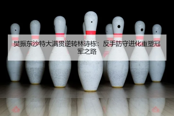 樊振东沙特大满贯逆转林诗栋：反手防守进化重塑冠军之路